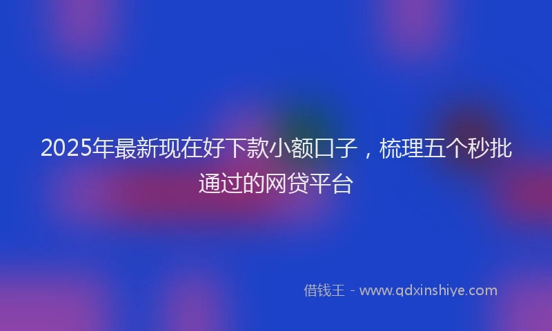 2025年最新现在好下款小额口子，梳理五个秒批通过的网贷平台