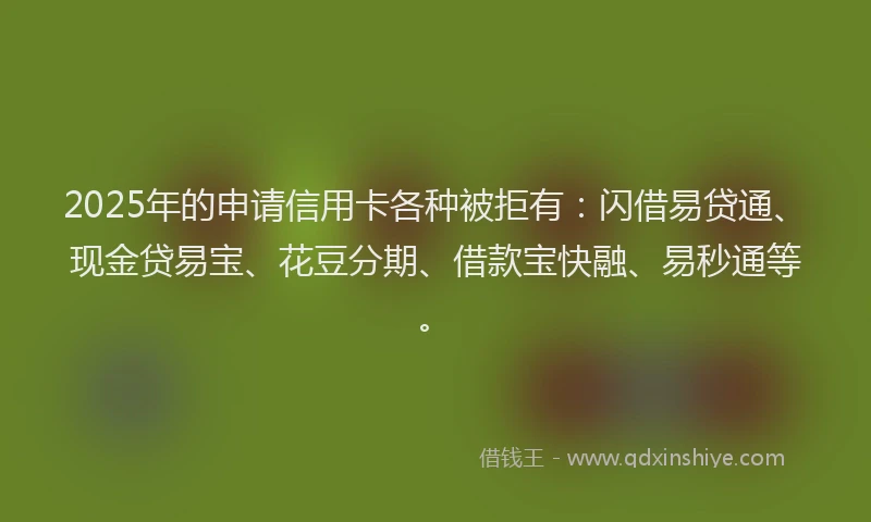 2025年的申请信用卡各种被拒有：闪借易贷通、现金贷易宝、花豆分期、借款宝快融、易秒通等。