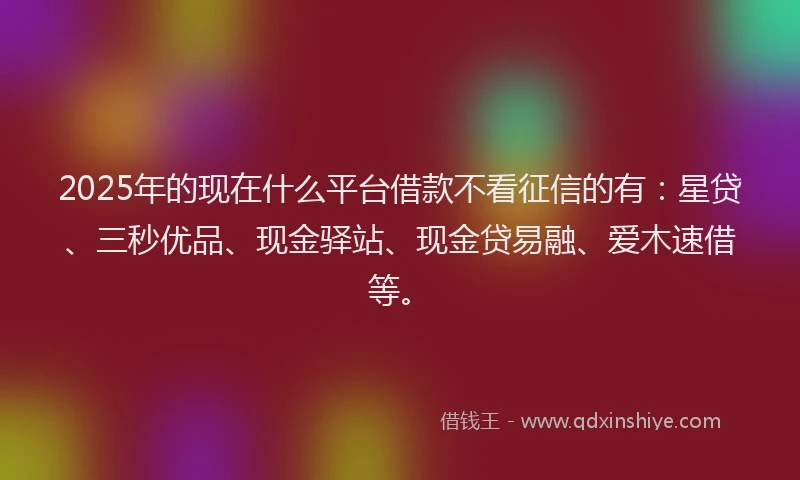 2025年的现在什么平台借款不看征信的有：星贷、三秒优品、现金驿站、现金贷易融、爱木速借等。