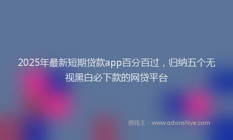 2025年最新短期贷款app百分百过，归纳五个无视黑白必下款的网贷平台