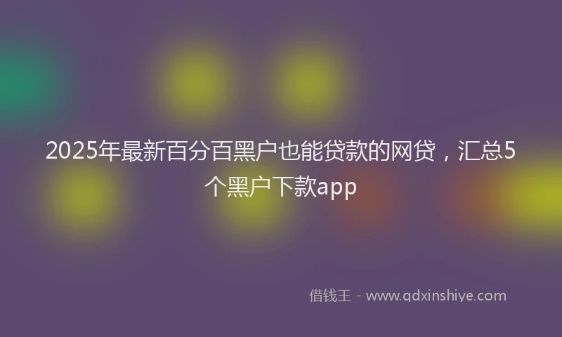 2025年最新百分百黑户也能贷款的网贷，汇总5个黑户下款app
