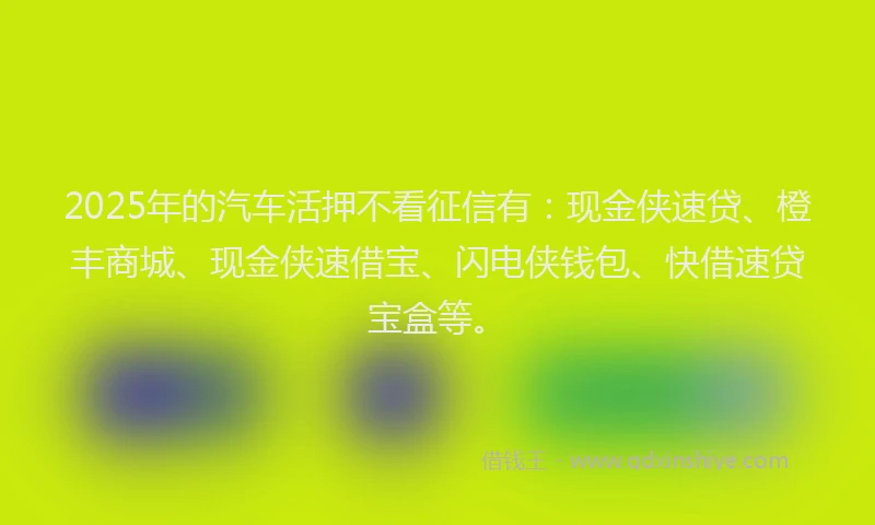 2025年的汽车活押不看征信有：现金侠速贷、橙丰商城、现金侠速借宝、闪电侠钱包、快借速贷宝盒等。