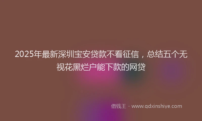 2025年最新深圳宝安贷款不看征信,总结五个无视花黑烂户能下款的网贷