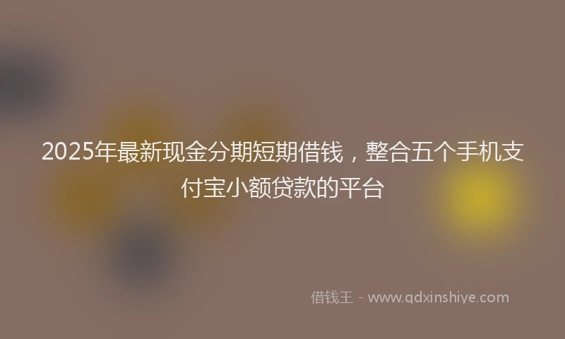 2025年最新现金分期短期借钱，整合五个手机支付宝小额贷款的平台