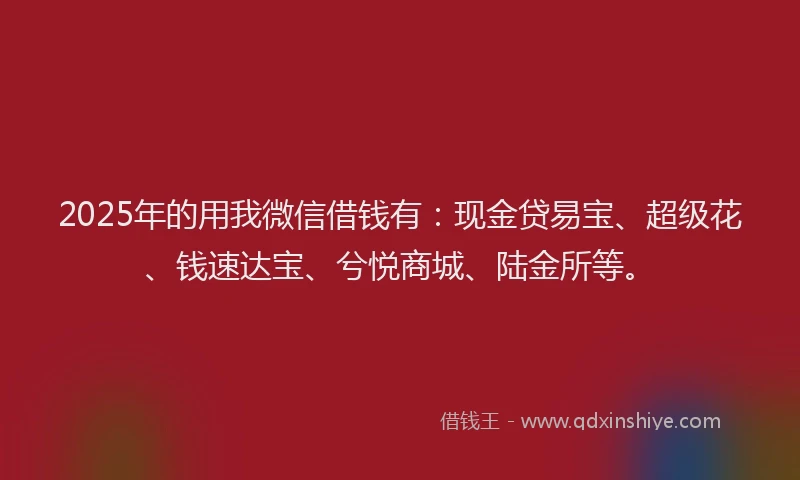 2025年的用我微信借钱有：现金贷易宝、超级花、钱速达宝、兮悦商城、陆金所等。