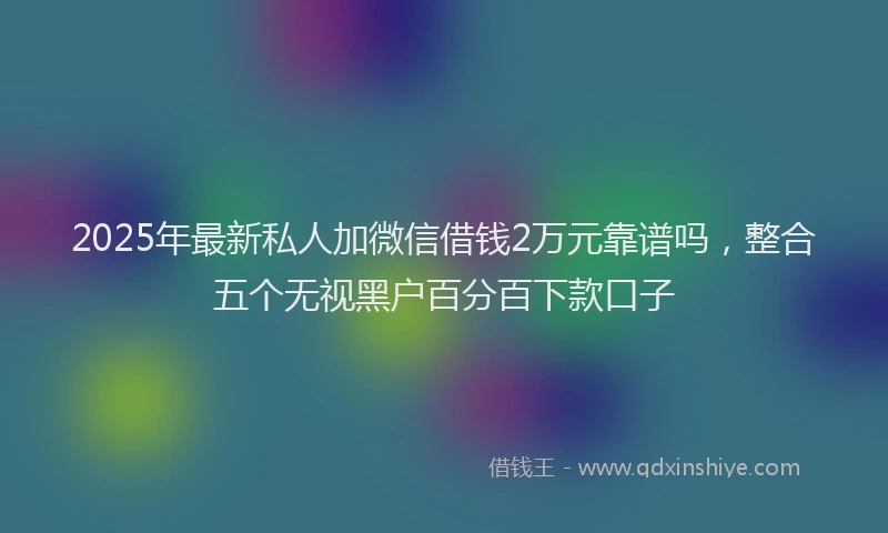 2025年最新私人加微信借钱2万元靠谱吗，整合五个无视黑户百分百下款口子