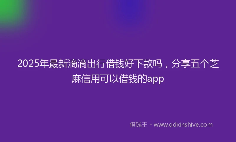 2025年最新滴滴出行借钱好下款吗，分享五个芝麻信用可以借钱的app