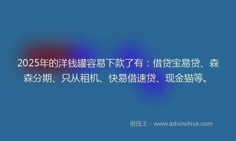 2025年的洋钱罐容易下款了有：借贷宝易贷、森森分期、只从租机、快易借速贷、现金猫等。