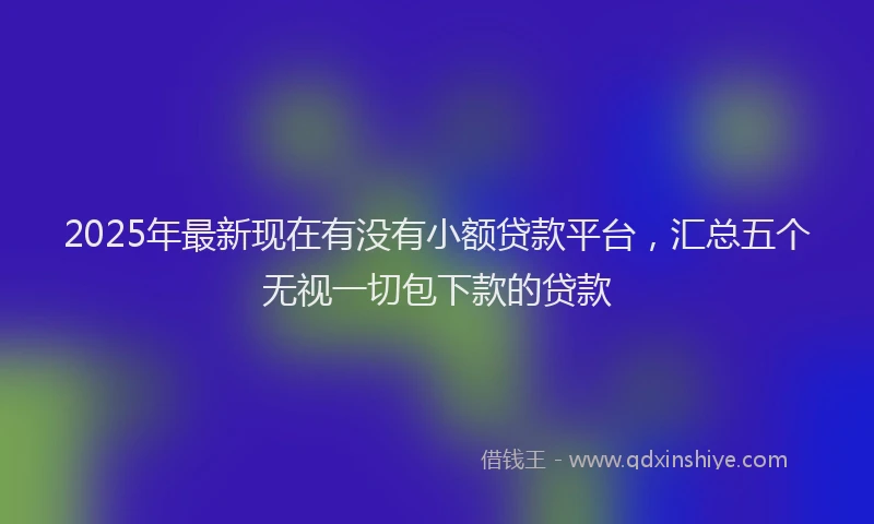 2025年最新现在有没有小额贷款平台，汇总五个无视一切包下款的贷款