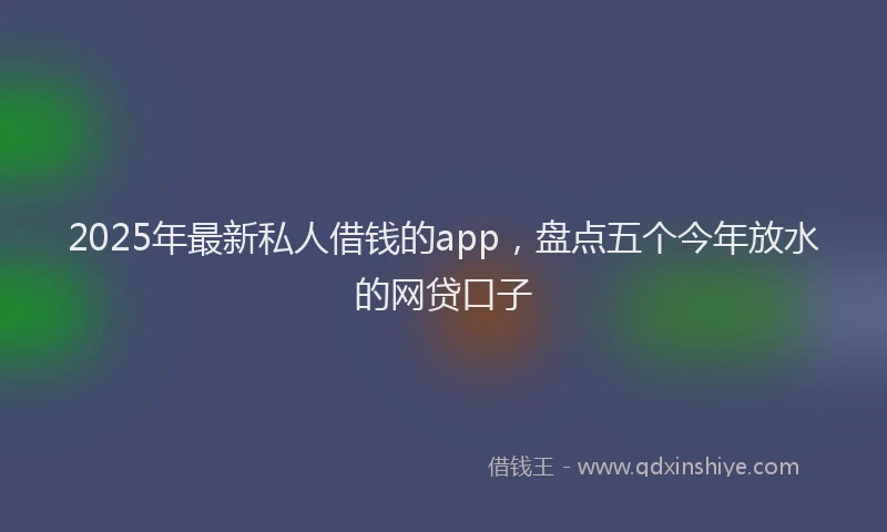 2025年最新私人借钱的app，盘点五个今年放水的网贷口子