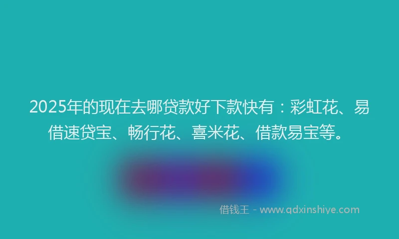 2025年的现在去哪贷款好下款快有：彩虹花、易借速贷宝、畅行花、喜米花、借款易宝等。