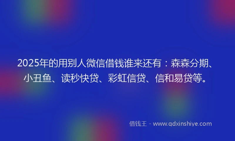 2025年的用别人微信借钱谁来还有：森森分期、小丑鱼、读秒快贷、彩虹信贷、信和易贷等。