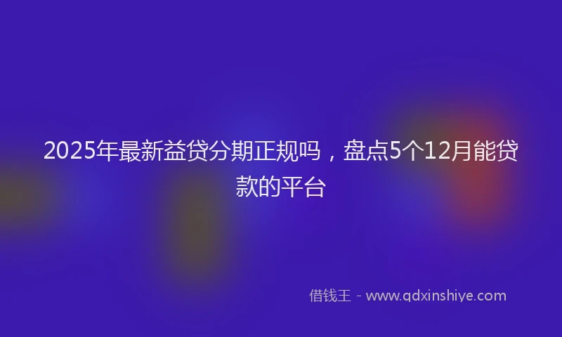 2025年最新益贷分期正规吗，盘点5个12月能贷款的平台