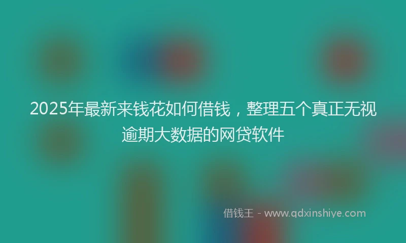2025年最新来钱花如何借钱，整理五个真正无视逾期大数据的网贷软件