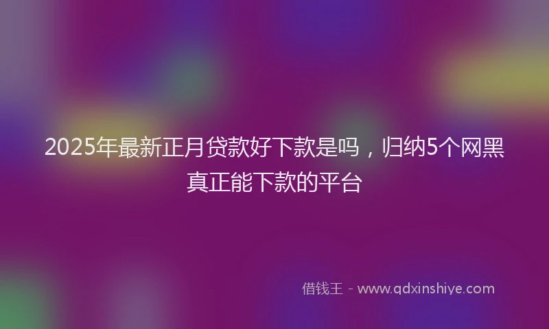 2025年最新正月贷款好下款是吗，归纳5个网黑真正能下款的平台