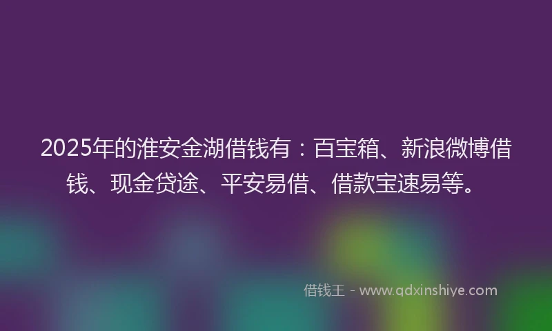 2025年的淮安金湖借钱有:百宝箱、新浪微博借钱、现金贷途、平安易借、借款宝速易等。