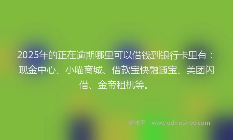 2025年的正在逾期哪里可以借钱到银行卡里有：现金中心、小喵商城、借款宝快融通宝、美团闪借、金帝租机等。