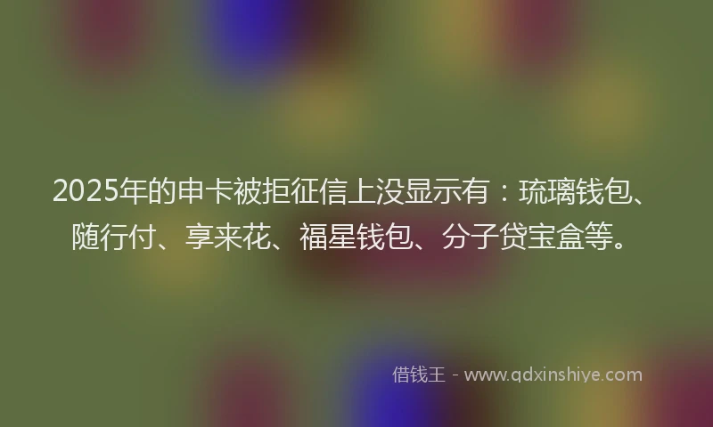 2025年的申卡被拒征信上没显示有：琉璃钱包、随行付、享来花、福星钱包、分子贷宝盒等。