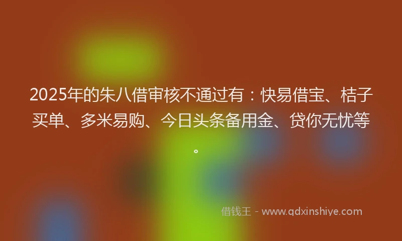 2025年的朱八借审核不通过有：快易借宝、桔子买单、多米易购、今日头条备用金、贷你无忧等。