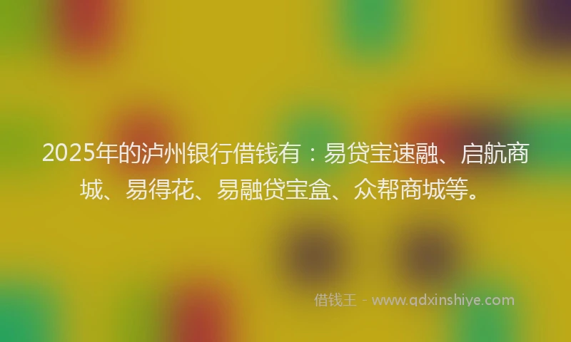 2025年的泸州银行借钱有：易贷宝速融、启航商城、易得花、易融贷宝盒、众帮商城等。