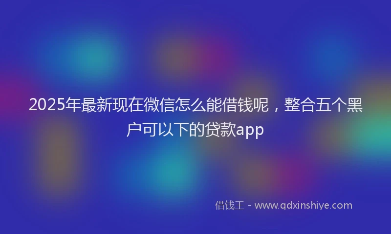 2025年最新现在微信怎么能借钱呢,整合五个黑户可以下的贷款app