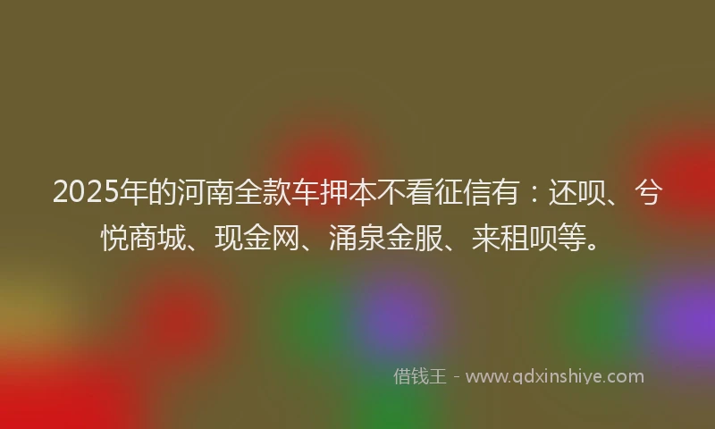 2025年的河南全款车押本不看征信有：还呗、兮悦商城、现金网、涌泉金服、来租呗等。