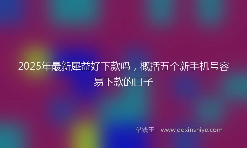 2025年最新犀益好下款吗，概括五个新手机号容易下款的口子
