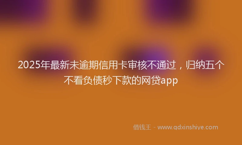 2025年最新未逾期信用卡审核不通过，归纳五个不看负债秒下款的网贷app