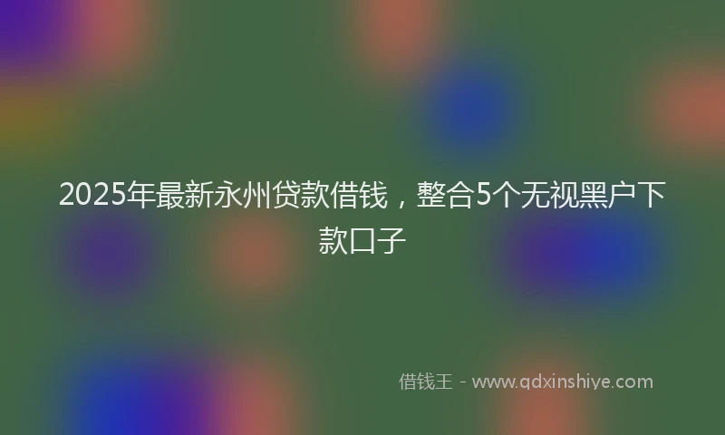 2025年最新永州贷款借钱，整合5个无视黑户下款口子