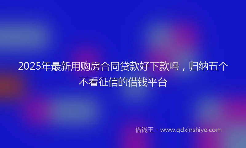 2025年最新用购房合同贷款好下款吗，归纳五个不看征信的借钱平台