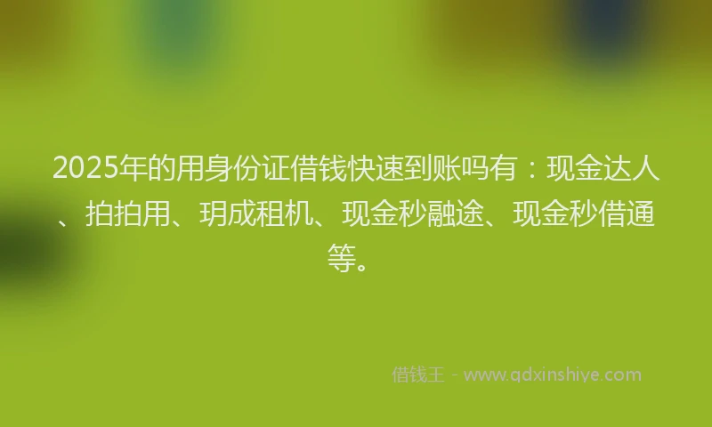 2025年的用身份证借钱快速到账吗有：现金达人、拍拍用、玥成租机、现金秒融途、现金秒借通等。