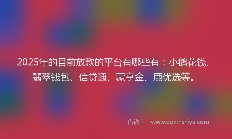 2025年的目前放款的平台有哪些有：小鹅花钱、翡翠钱包、信贷通、蒙享金、鹿优选等。