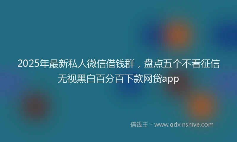 2025年最新私人微信借钱群，盘点五个不看征信无视黑白百分百下款网贷app