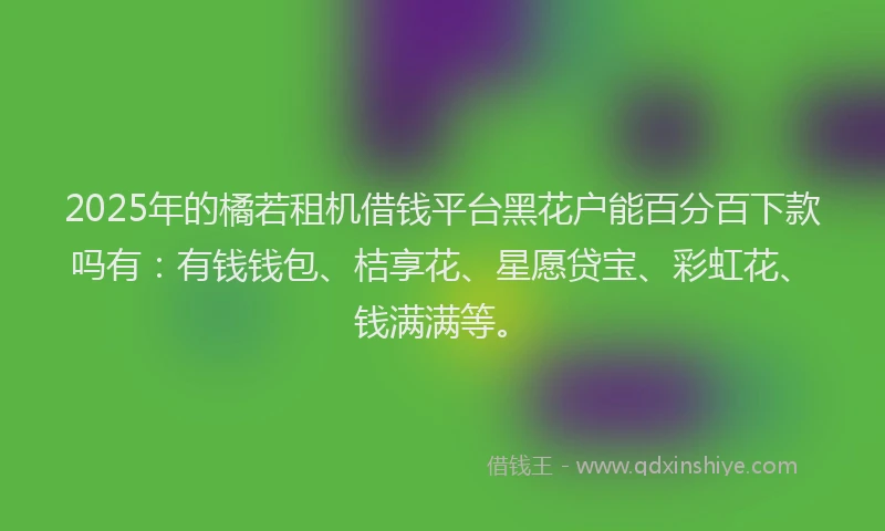 2025年的橘若租机借钱平台黑花户能百分百下款吗有：有钱钱包、桔享花、星愿贷宝、彩虹花、钱满满等。