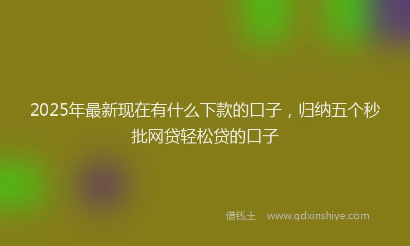 2025年最新现在有什么下款的口子，归纳五个秒批网贷轻松贷的口子