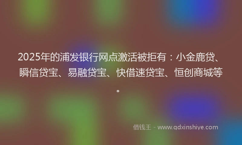 2025年的浦发银行网点激活被拒有：小金鹿贷、瞬信贷宝、易融贷宝、快借速贷宝、恒创商城等。