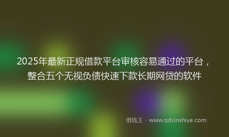 2025年最新正规借款平台审核容易通过的平台，整合五个无视负债快速下款长期网贷的软件