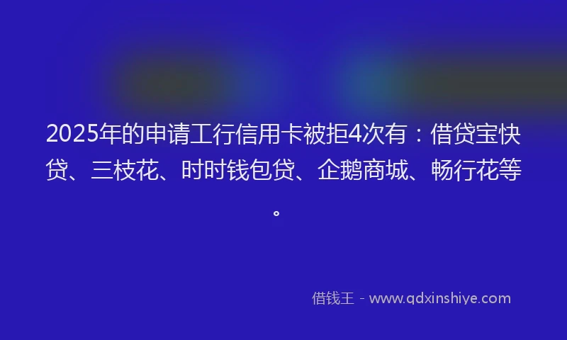2025年的申请工行信用卡被拒4次有：借贷宝快贷、三枝花、时时钱包贷、企鹅商城、畅行花等。