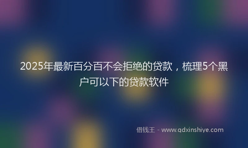 2025年最新百分百不会拒绝的贷款，梳理5个黑户可以下的贷款软件