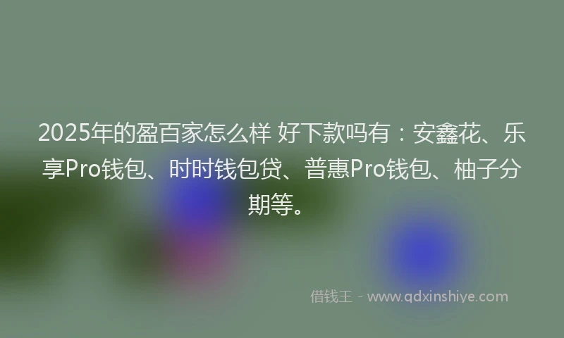 2025年的盈百家怎么样 好下款吗有：安鑫花、乐享Pro钱包、时时钱包贷、普惠Pro钱包、柚子分期等。