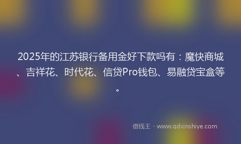 2025年的江苏银行备用金好下款吗有：魔快商城、吉祥花、时代花、信贷Pro钱包、易融贷宝盒等。