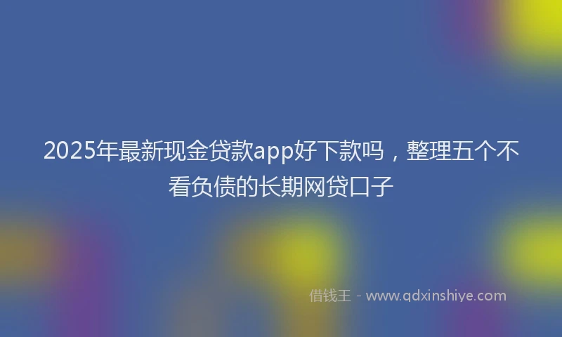 2025年最新现金贷款app好下款吗，整理五个不看负债的长期网贷口子