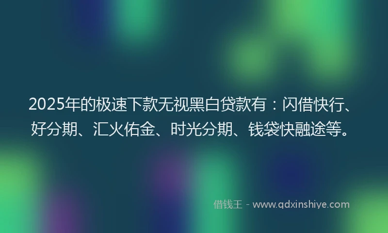 2025年的极速下款无视黑白贷款有：闪借快行、好分期、汇火佑金、时光分期、钱袋快融途等。
