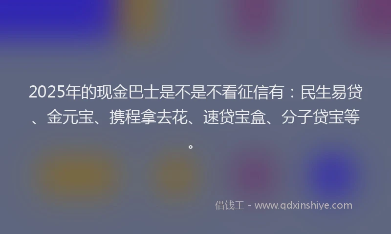 2025年的现金巴士是不是不看征信有：民生易贷、金元宝、携程拿去花、速贷宝盒、分子贷宝等。