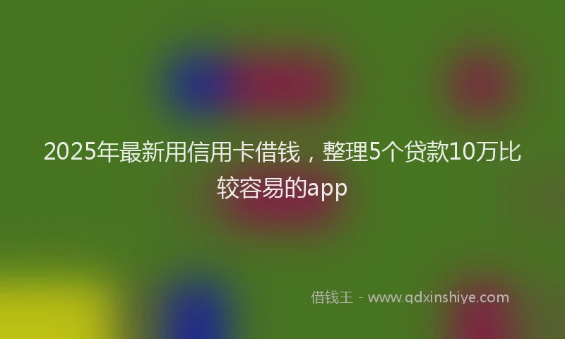 2025年最新用信用卡借钱，整理5个贷款10万比较容易的app