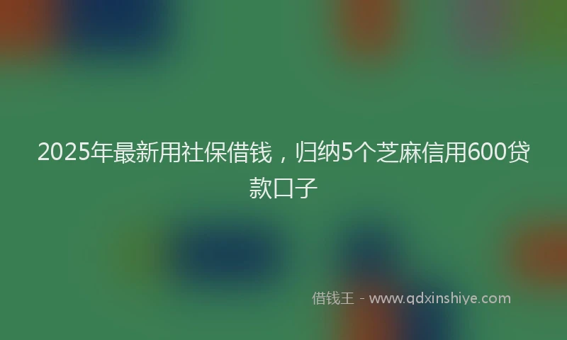 2025年最新用社保借钱，归纳5个芝麻信用600贷款口子