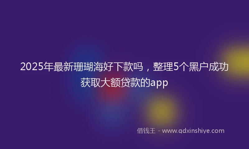 2025年最新珊瑚海好下款吗，整理5个黑户成功获取大额贷款的app
