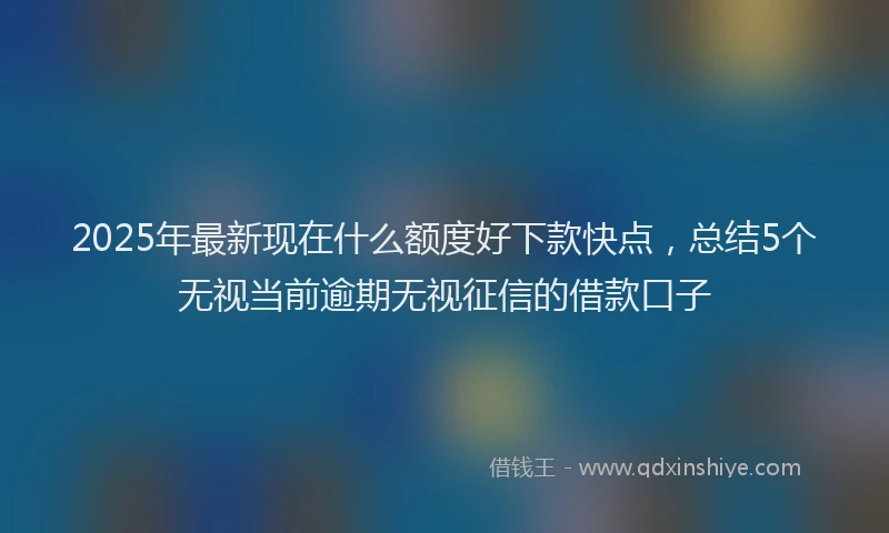 2025年最新现在什么额度好下款快点，总结5个无视当前逾期无视征信的借款口子