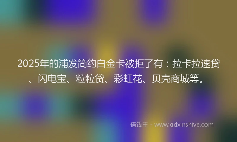 2025年的浦发简约白金卡被拒了有：拉卡拉速贷、闪电宝、粒粒贷、彩虹花、贝壳商城等。