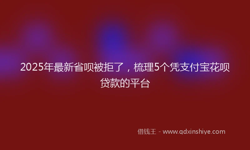 2025年最新省呗被拒了，梳理5个凭支付宝花呗贷款的平台